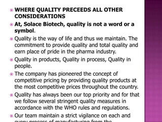  WHERE QUALITY PRECEEDS ALL OTHER
  CONSIDERATIONS
 At, Solace Biotech, quality is not a word or a
  symbol.
 Quality is the way of life and thus we maintain. The
  commitment to provide quality and total quality and
  earn place of pride in the pharma industry.
 Quality in products, Quality in process, Quality in
  people.
 The company has pioneered the concept of
  competitive pricing by providing quality products at
  the most competitive prices throughout the country.
 Quality has always been our top priority and for that
  we follow several stringent quality measures in
  accordance with the WHO rules and regulations.
 Our team maintain a strict vigilance on each and
 