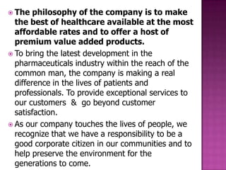  The   philosophy of the company is to make
  the best of healthcare available at the most
  affordable rates and to offer a host of
  premium value added products.
 To bring the latest development in the
  pharmaceuticals industry within the reach of the
  common man, the company is making a real
  difference in the lives of patients and
  professionals. To provide exceptional services to
  our customers & go beyond customer
  satisfaction.
 As our company touches the lives of people, we
  recognize that we have a responsibility to be a
  good corporate citizen in our communities and to
  help preserve the environment for the
  generations to come.
 