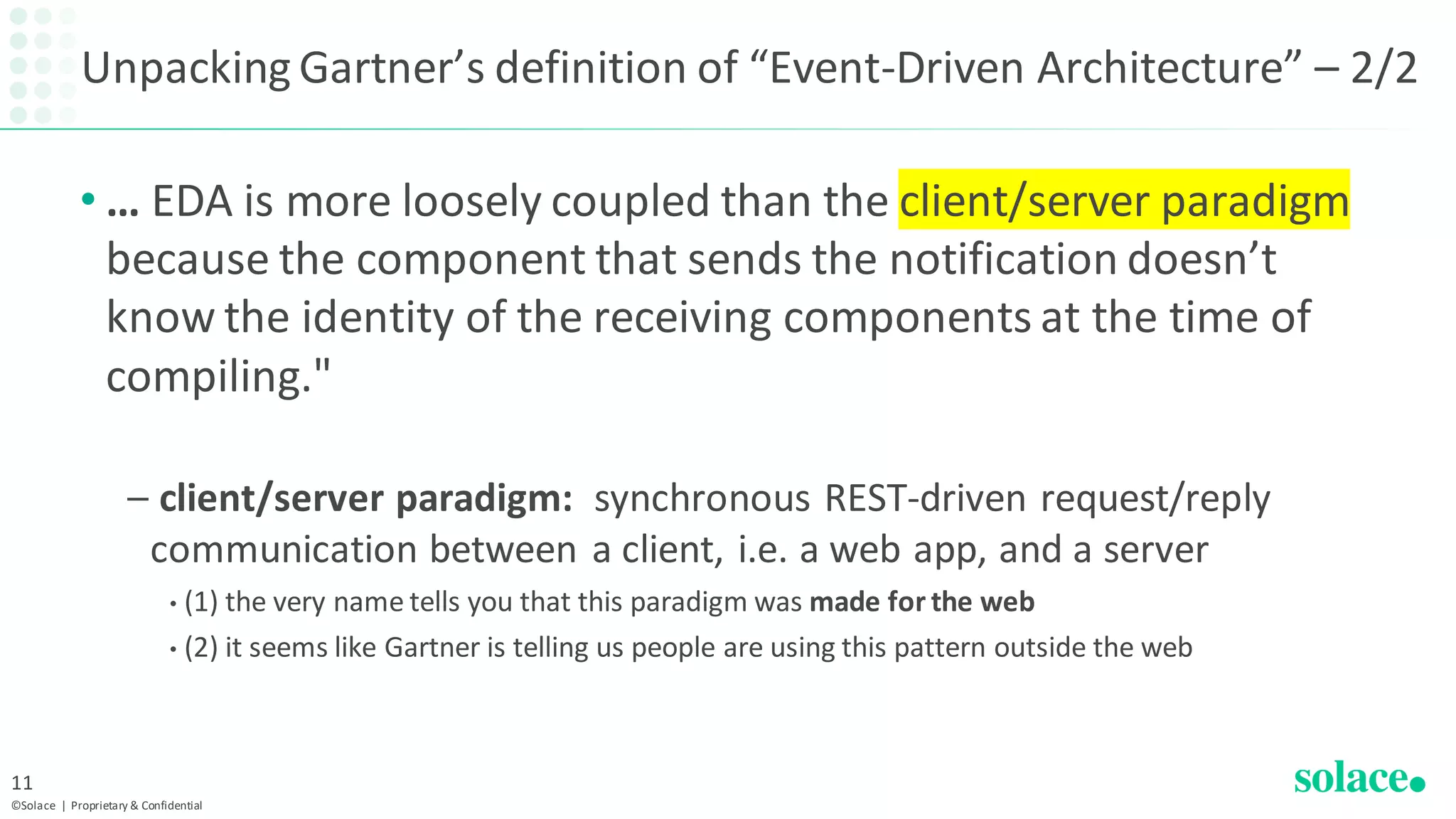 Unpacking Gartner’s definition of “Event-Driven Architecture” – 2/2
• … EDA is more loosely coupled than the client/server paradigm
because the component that sends the notification doesn’t
know the identity of the receiving components at the time of
compiling."
– client/server paradigm: synchronous REST-driven request/reply
communication between a client, i.e. a web app, and a server
• (1) the very name tells you that this paradigm was made for the web
• (2) it seems like Gartner is telling us people are using this pattern outside the web
©Solace | Proprietary & Confidential
11
 