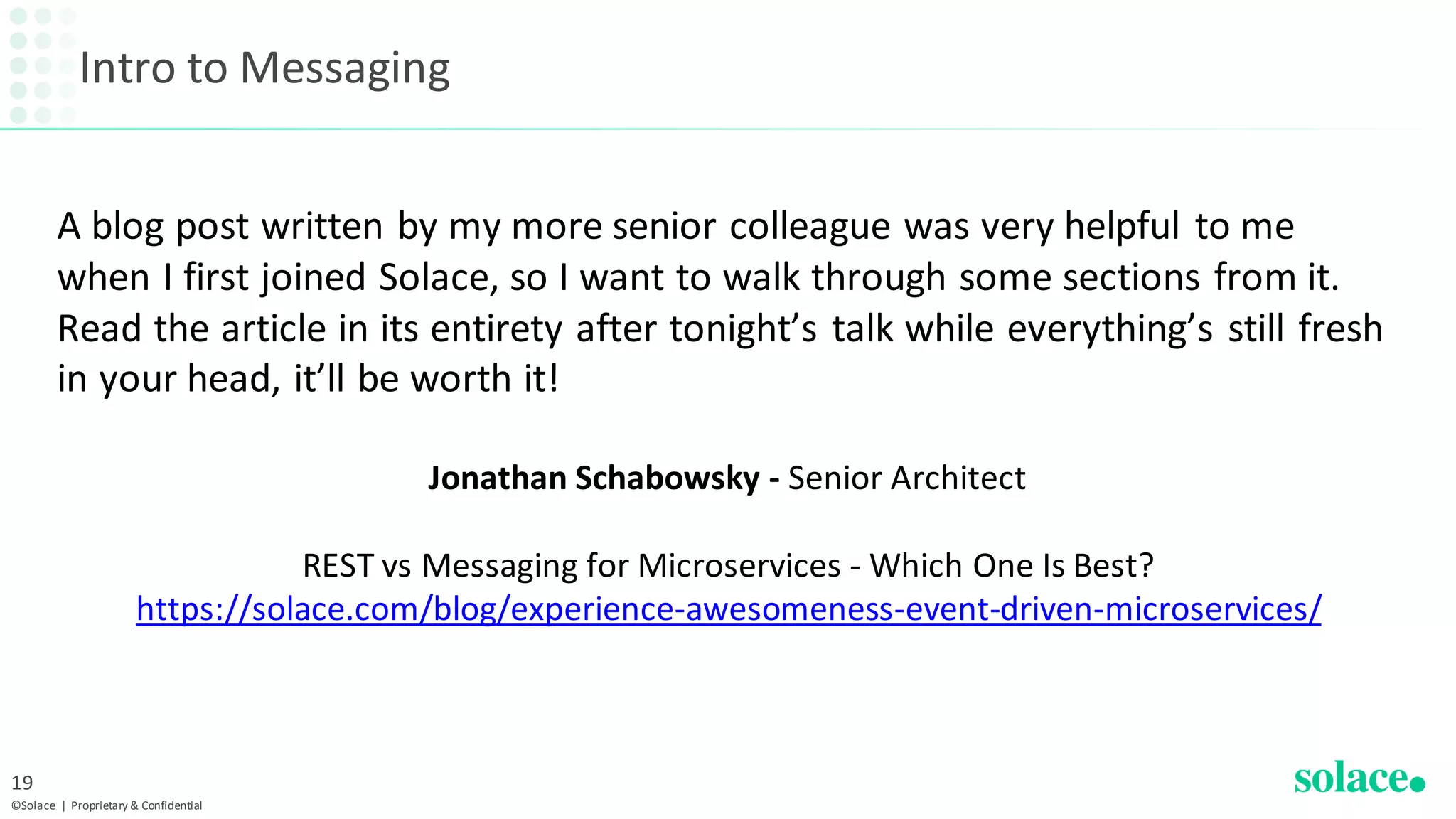 Intro to Messaging
©Solace | Proprietary & Confidential
19
Jonathan Schabowsky - Senior Architect
REST vs Messaging for Microservices - Which One Is Best?
https://solace.com/blog/experience-awesomeness-event-driven-microservices/
A blog post written by my more senior colleague was very helpful to me
when I first joined Solace, so I want to walk through some sections from it.
Read the article in its entirety after tonight’s talk while everything’s still fresh
in your head, it’ll be worth it!
 