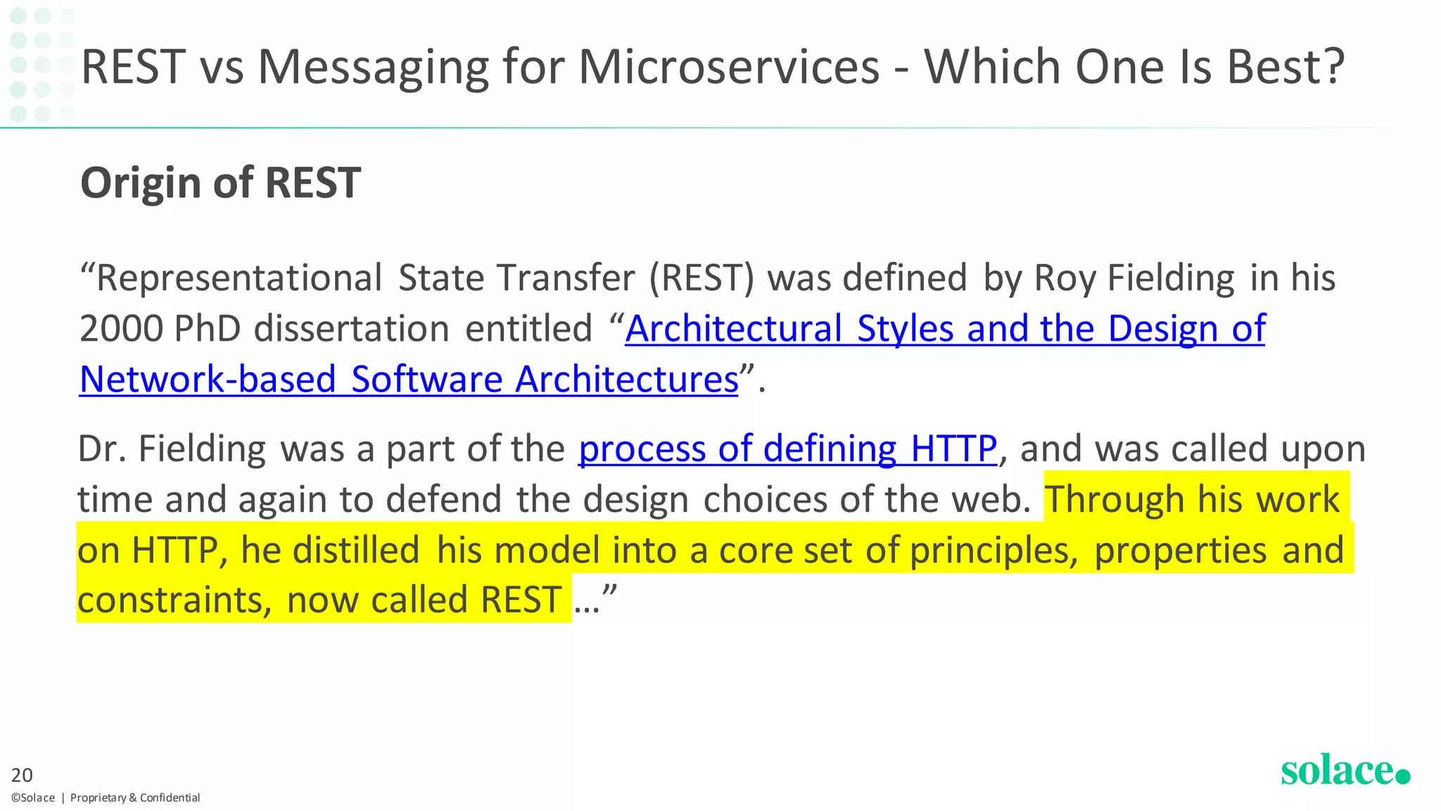 REST vs Messaging for Microservices - Which One Is Best?
“Representational State Transfer (REST) was defined by Roy Fielding in his
2000 PhD dissertation entitled “Architectural Styles and the Design of
Network-based Software Architectures”.
©Solace | Proprietary & Confidential
20
Dr. Fielding was a part of the process of defining HTTP, and was called upon
time and again to defend the design choices of the web. Through his work
on HTTP, he distilled his model into a core set of principles, properties and
constraints, now called REST …”
Origin of REST
 
