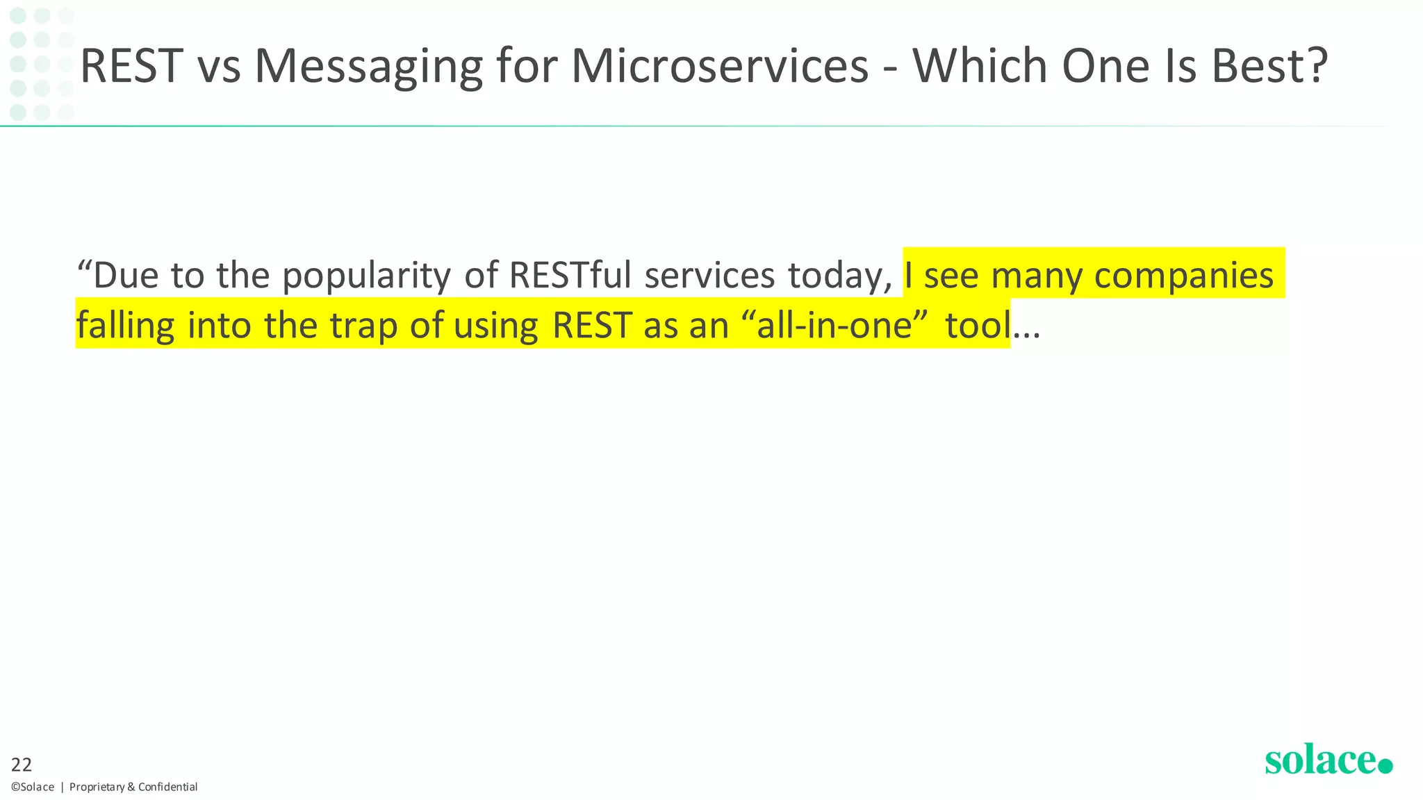 REST vs Messaging for Microservices - Which One Is Best?
“Due to the popularity of RESTful services today, I see many companies
falling into the trap of using REST as an “all-in-one” tool...
©Solace | Proprietary & Confidential
22
 