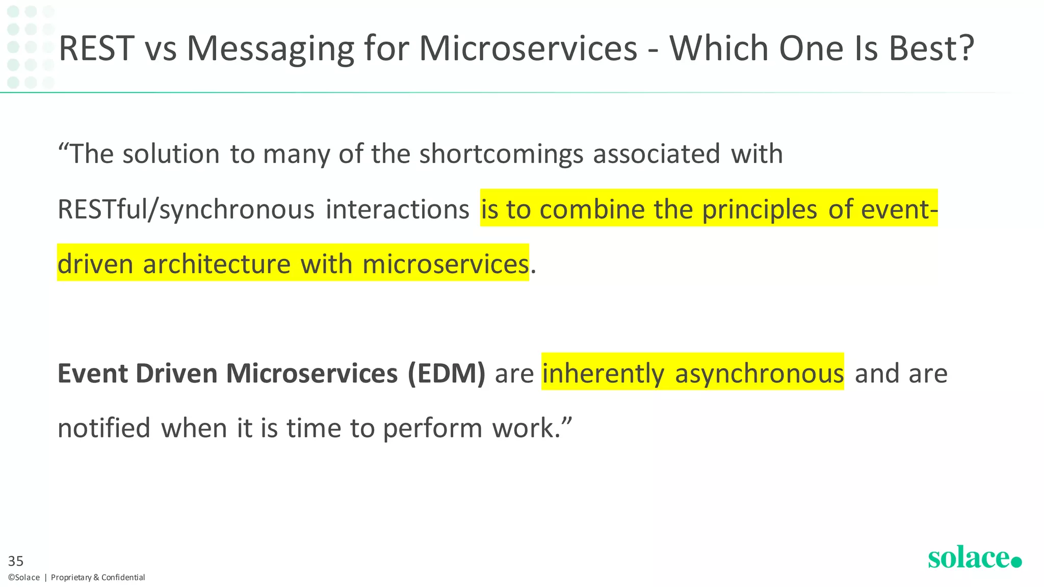 REST vs Messaging for Microservices - Which One Is Best?
“The solution to many of the shortcomings associated with
RESTful/synchronous interactions is to combine the principles of event-
driven architecture with microservices.
Event Driven Microservices (EDM) are inherently asynchronous and are
notified when it is time to perform work.”
©Solace | Proprietary & Confidential
35
 