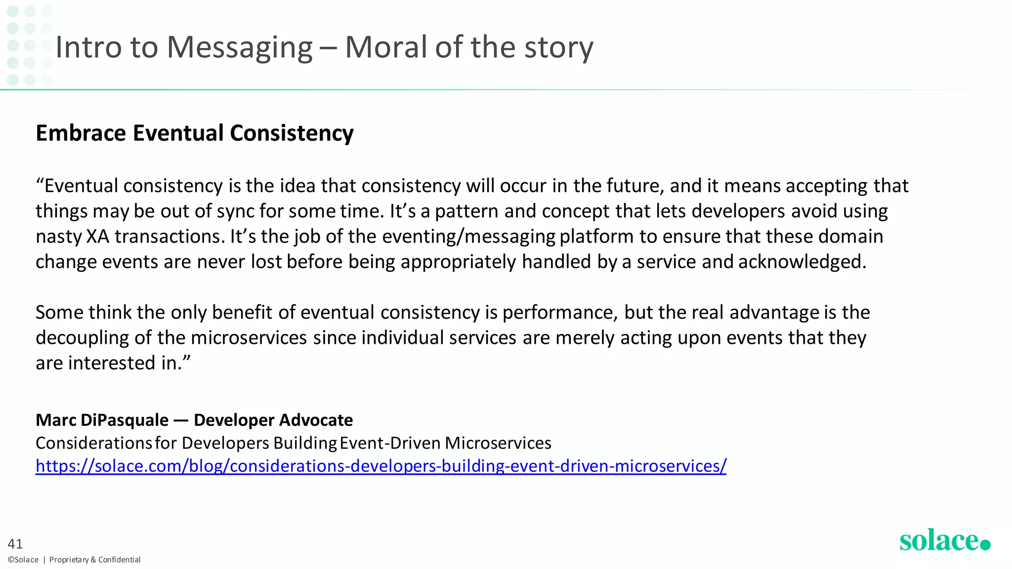 Intro to Messaging – Moral of the story
©Solace | Proprietary & Confidential
41
Embrace Eventual Consistency
“Eventual consistency is the idea that consistency will occur in the future, and it means accepting that
things may be out of sync for some time. It’s a pattern and concept that lets developers avoid using
nasty XA transactions. It’s the job of the eventing/messaging platform to ensure that these domain
change events are never lost before being appropriately handled by a service and acknowledged.
Some think the only benefit of eventual consistency is performance, but the real advantage is the
decoupling of the microservices since individual services are merely acting upon events that they
are interested in.”
Marc DiPasquale — Developer Advocate
Considerationsfor Developers BuildingEvent-Driven Microservices
https://solace.com/blog/considerations-developers-building-event-driven-microservices/
 