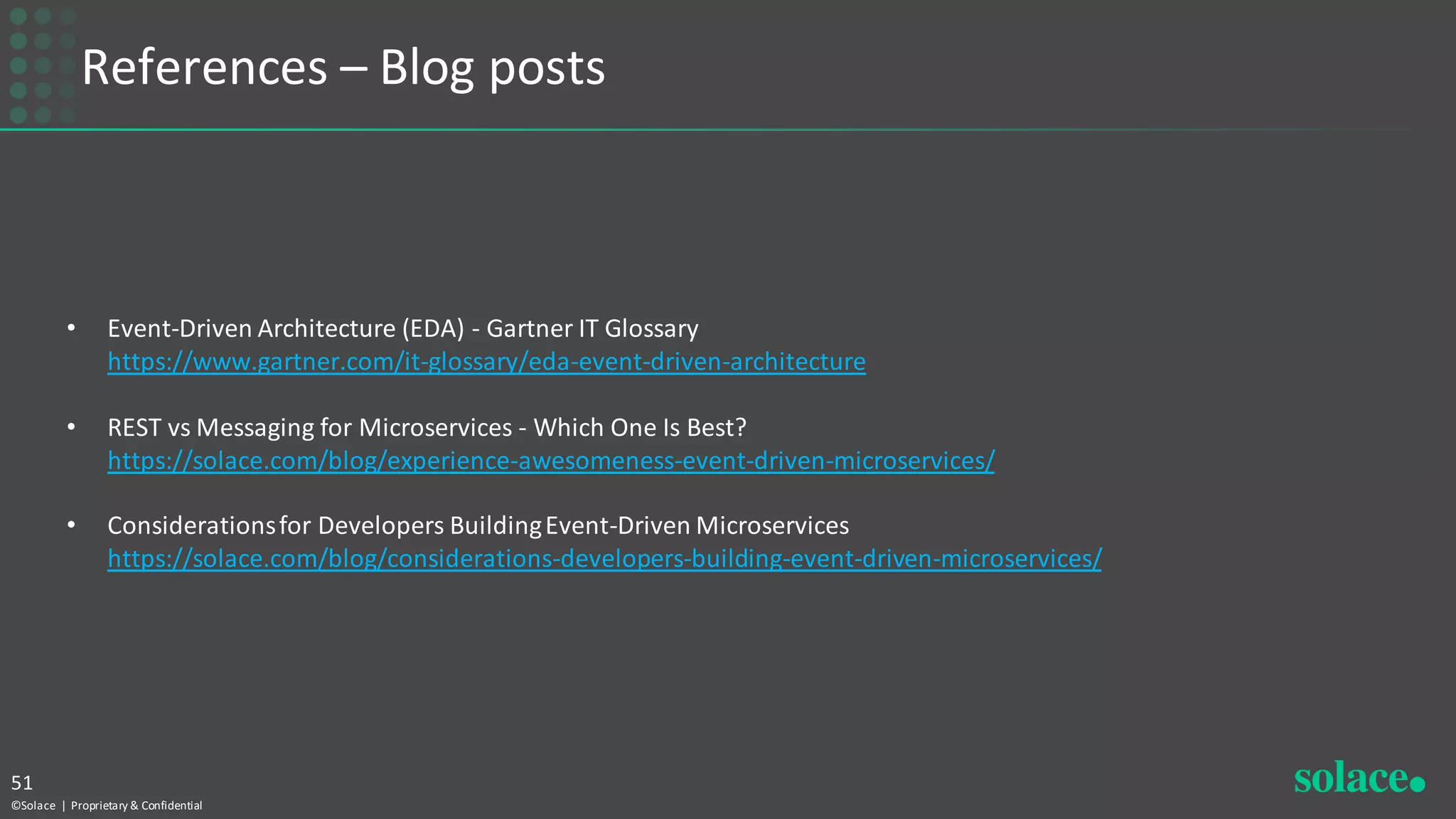 References – Blog posts
©Solace | Proprietary & Confidential
51
• Event-Driven Architecture (EDA) - Gartner IT Glossary
https://www.gartner.com/it-glossary/eda-event-driven-architecture
• REST vs Messaging for Microservices - Which One Is Best?
https://solace.com/blog/experience-awesomeness-event-driven-microservices/
• Considerationsfor Developers BuildingEvent-Driven Microservices
https://solace.com/blog/considerations-developers-building-event-driven-microservices/
 