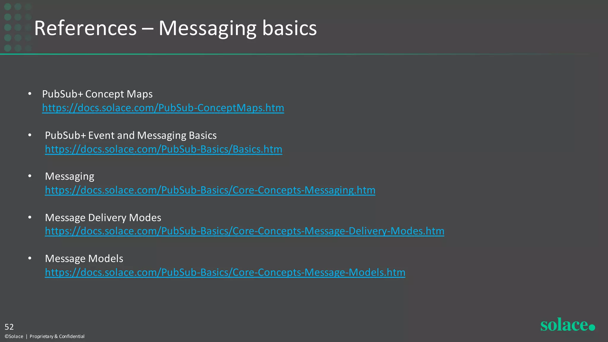 References – Messaging basics
©Solace | Proprietary & Confidential
52
• PubSub+ Concept Maps
https://docs.solace.com/PubSub-ConceptMaps.htm
• PubSub+ Event and Messaging Basics
https://docs.solace.com/PubSub-Basics/Basics.htm
• Messaging
https://docs.solace.com/PubSub-Basics/Core-Concepts-Messaging.htm
• Message Delivery Modes
https://docs.solace.com/PubSub-Basics/Core-Concepts-Message-Delivery-Modes.htm
• Message Models
https://docs.solace.com/PubSub-Basics/Core-Concepts-Message-Models.htm
 