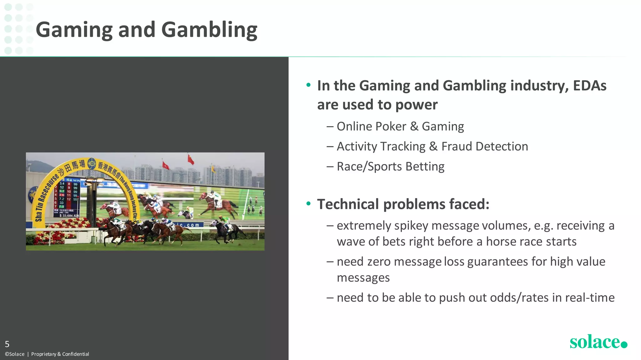 • In the Gaming and Gambling industry, EDAs
are used to power
– Online Poker & Gaming
– Activity Tracking & Fraud Detection
– Race/Sports Betting
• Technical problems faced:
– extremely spikey message volumes, e.g. receiving a
wave of bets right before a horse race starts
– need zero messageloss guarantees for high value
messages
– need to be able to push out odds/rates in real-time
Gaming and Gambling
©Solace | Proprietary & Confidential
5
 