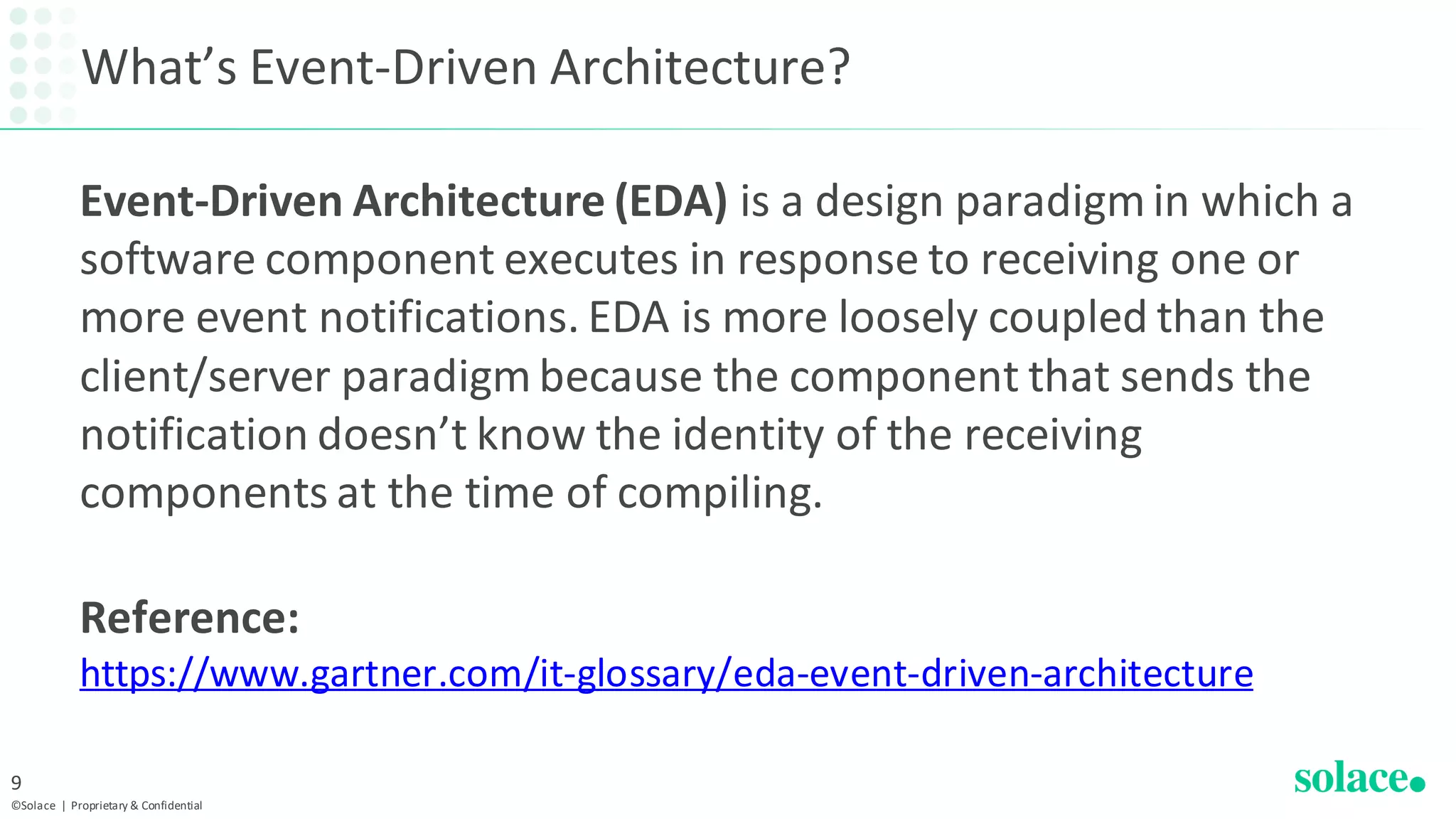 What’s Event-Driven Architecture?
Event-Driven Architecture (EDA) is a design paradigm in which a
software component executes in response to receiving one or
more event notifications. EDA is more loosely coupled than the
client/server paradigm because the component that sends the
notification doesn’t know the identity of the receiving
components at the time of compiling.
Reference:
https://www.gartner.com/it-glossary/eda-event-driven-architecture
©Solace | Proprietary & Confidential
9
 