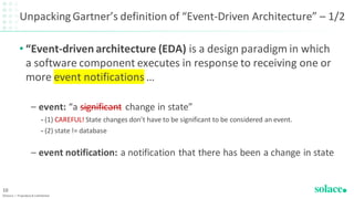 Unpacking Gartner’s definition of “Event-Driven Architecture” – 1/2
• “Event-driven architecture (EDA) is a design paradigm in which
a software component executes in response to receiving one or
more event notifications …
– event: “a significant change in state”
• (1) CAREFUL! State changes don’t have to be significant to be considered an event.
• (2) state != database
– event notification: a notification that there has been a change in state
©Solace | Proprietary & Confidential
10
 