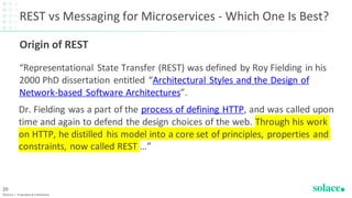REST vs Messaging for Microservices - Which One Is Best?
“Representational State Transfer (REST) was defined by Roy Fielding in his
2000 PhD dissertation entitled “Architectural Styles and the Design of
Network-based Software Architectures”.
©Solace | Proprietary & Confidential
20
Dr. Fielding was a part of the process of defining HTTP, and was called upon
time and again to defend the design choices of the web. Through his work
on HTTP, he distilled his model into a core set of principles, properties and
constraints, now called REST …”
Origin of REST
 