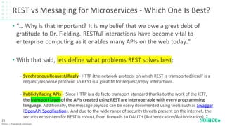 REST vs Messaging for Microservices - Which One Is Best?
• “… Why is that important? It is my belief that we owe a great debt of
gratitude to Dr. Fielding. RESTful interactions have become vital to
enterprise computing as it enables many APIs on the web today.”
• With that said, lets define what problems REST solves best:
– Synchronous Request/Reply–HTTP (the network protocol on which REST is transported) itself is a
request/response protocol, so REST is a great fit for request/reply interactions.
– Publicly Facing APIs – Since HTTP is a de facto transport standard thanks to the work of the IETF,
the transport layer of the APIs created using REST are interoperable with every programming
language. Additionally, the messagepayload can be easily documented using tools such as Swagger
(OpenAPI Specification). And due to the wide range of security threats present on the internet, the
security ecosystem for REST is robust, from firewalls to OAUTH (Authentication/Authorization). ”
©Solace | Proprietary & Confidential
21
 