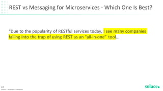 REST vs Messaging for Microservices - Which One Is Best?
“Due to the popularity of RESTful services today, I see many companies
falling into the trap of using REST as an “all-in-one” tool...
©Solace | Proprietary & Confidential
22
 