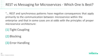 REST vs Messaging for Microservices - Which One Is Best?
“… REST and synchronous patterns have negative consequences that apply
primarily to the communication between microservice within the
enterprise and that in some cases are at odds with the principles of proper
microservice architecture:
(1)Tight Coupling
(2)Blocking
(3)Error Handling
©Solace | Proprietary & Confidential
27
 