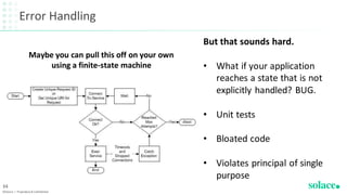 Error Handling
©Solace | Proprietary & Confidential
34
Maybe you can pull this off on your own
using a finite-state machine
But that sounds hard.
• What if your application
reaches a state that is not
explicitly handled? BUG.
• Unit tests
• Bloated code
• Violates principal of single
purpose
 