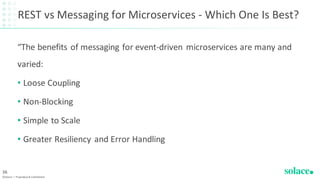 REST vs Messaging for Microservices - Which One Is Best?
“The benefits of messaging for event-driven microservices are many and
varied:
• Loose Coupling
• Non-Blocking
• Simple to Scale
• Greater Resiliency and Error Handling
©Solace | Proprietary & Confidential
36
 