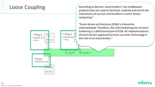 Loose Coupling
©Solace | Proprietary & Confidential
37
According to Gartner, event brokers “are middleware
products that are used to facilitate, mediate and enrich the
interactionsof sources and handlersin event-driven
computing.”
“Event-driven architectures (EDA) is inherently
intermediated.Therefore, the intermediatingrole of event
brokering is a definitionalpart of EDA. All implementations
of event-driven applicationsmust use some technology in
the role of an event broker.”
 