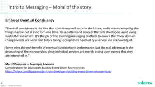 Intro to Messaging – Moral of the story
©Solace | Proprietary & Confidential
41
Embrace Eventual Consistency
“Eventual consistency is the idea that consistency will occur in the future, and it means accepting that
things may be out of sync for some time. It’s a pattern and concept that lets developers avoid using
nasty XA transactions. It’s the job of the eventing/messaging platform to ensure that these domain
change events are never lost before being appropriately handled by a service and acknowledged.
Some think the only benefit of eventual consistency is performance, but the real advantage is the
decoupling of the microservices since individual services are merely acting upon events that they
are interested in.”
Marc DiPasquale — Developer Advocate
Considerationsfor Developers BuildingEvent-Driven Microservices
https://solace.com/blog/considerations-developers-building-event-driven-microservices/
 