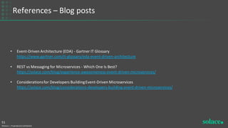 References – Blog posts
©Solace | Proprietary & Confidential
51
• Event-Driven Architecture (EDA) - Gartner IT Glossary
https://www.gartner.com/it-glossary/eda-event-driven-architecture
• REST vs Messaging for Microservices - Which One Is Best?
https://solace.com/blog/experience-awesomeness-event-driven-microservices/
• Considerationsfor Developers BuildingEvent-Driven Microservices
https://solace.com/blog/considerations-developers-building-event-driven-microservices/
 