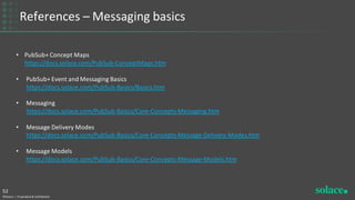 References – Messaging basics
©Solace | Proprietary & Confidential
52
• PubSub+ Concept Maps
https://docs.solace.com/PubSub-ConceptMaps.htm
• PubSub+ Event and Messaging Basics
https://docs.solace.com/PubSub-Basics/Basics.htm
• Messaging
https://docs.solace.com/PubSub-Basics/Core-Concepts-Messaging.htm
• Message Delivery Modes
https://docs.solace.com/PubSub-Basics/Core-Concepts-Message-Delivery-Modes.htm
• Message Models
https://docs.solace.com/PubSub-Basics/Core-Concepts-Message-Models.htm
 