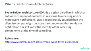 What’s Event-Driven Architecture?
Event-Driven Architecture (EDA) is a design paradigm in which a
software component executes in response to receiving one or
more event notifications. EDA is more loosely coupled than the
client/server paradigm because the component that sends the
notification doesn’t know the identity of the receiving
components at the time of compiling.
Reference:
https://www.gartner.com/it-glossary/eda-event-driven-architecture
©Solace | Proprietary & Confidential
9
 