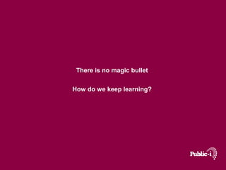 There is no magic bullet 
How do we keep learning? 
 