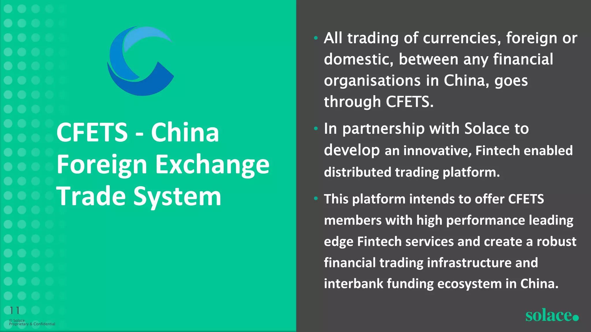 • All trading of currencies, foreign or
domestic, between any financial
organisations in China, goes
through CFETS.
• In partnership with Solace to
develop an innovative, Fintech enabled
distributed trading platform.
• This platform intends to offer CFETS
members with high performance leading
edge Fintech services and create a robust
financial trading infrastructure and
interbank funding ecosystem in China.
CFETS - China
Foreign Exchange
Trade System
11
© Solace
Proprietary & Confidential
 