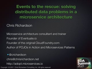 @crichardson
Events to the rescue: solving
distributed data problems in a
microservice architecture
Chris Richardson
Microservice architecture consultant and trainer
Founder of Eventuate.io
Founder of the original CloudFoundry.com
Author of POJOs in Action and Microservices Patterns
@crichardson
chris@chrisrichardson.net
http://adopt.microservices.io
Copyright © 2021. Chris Richardson Consulting, Inc. All rights reserved
 