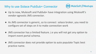 11
● Up to now, Mulesoft and PubSub+ have integration using Mulesoft’s
vendor-agnostic JMS connector.
● As JMS connector is generic, so to connect solace broker, you need to
configure set of steps on it to make connection work
● JMS connector has a limited feature ,i.e you will not get any option to
import event portal schema.
● JMS connector does not provide option to auto populate Topic best
practice name.
Why to use Solace PubSub+ Connector
 
