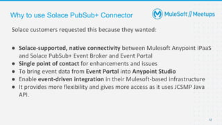 12
Solace customers requested this because they wanted:
● Solace-supported, native connectivity between Mulesoft Anypoint iPaaS
and Solace PubSub+ Event Broker and Event Portal
● Single point of contact for enhancements and issues
● To bring event data from Event Portal into Anypoint Studio
● Enable event-driven integration in their Mulesoft-based infrastructure
● It provides more flexibility and gives more access as it uses JCSMP Java
API.
Why to use Solace PubSub+ Connector
 