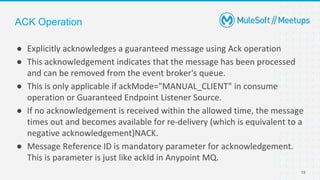 15
● Explicitly acknowledges a guaranteed message using Ack operation
● This acknowledgement indicates that the message has been processed
and can be removed from the event broker's queue.
● This is only applicable if ackMode="MANUAL_CLIENT" in consume
operation or Guaranteed Endpoint Listener Source.
● If no acknowledgement is received within the allowed time, the message
times out and becomes available for re-delivery (which is equivalent to a
negative acknowledgement)NACK.
● Message Reference ID is mandatory parameter for acknowledgement.
This is parameter is just like ackId in Anypoint MQ.
ACK Operation
 