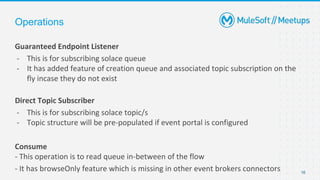 Operations
Guaranteed Endpoint Listener
- This is for subscribing solace queue
- It has added feature of creation queue and associated topic subscription on the
fly incase they do not exist
Direct Topic Subscriber
- This is for subscribing solace topic/s
- Topic structure will be pre-populated if event portal is configured
Consume
- This operation is to read queue in-between of the flow
- It has browseOnly feature which is missing in other event brokers connectors 16
 