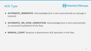 17
● AUTOMATIC_IMMEDIATE: Acknowledgement is sent automatically as message is
received.
● AUTOMATIC_ON_FLOW_COMPLETION: Acknowledgement is sent automatically
on successful completion of the flow.
● MANUAL_CLIENT: Requires a downstream ACK operation in the flow.
ACK Type:
 