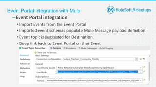 19
–Event Portal integration
• Import Events from the Event Portal
• Imported event schemas populate Mule Message payload definition
• Event topic is suggested for Destination
• Deep link back to Event Portal on that Event
Event Portal Integration with Mule
 