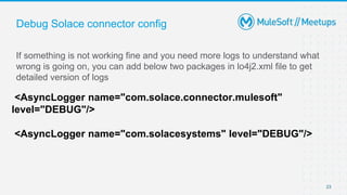 Debug Solace connector config
If something is not working fine and you need more logs to understand what
wrong is going on, you can add below two packages in lo4j2.xml file to get
detailed version of logs
23
<AsyncLogger name="com.solace.connector.mulesoft"
level="DEBUG"/>
<AsyncLogger name="com.solacesystems" level="DEBUG"/>
 