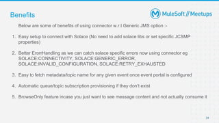 Benefits
Below are some of benefits of using connector w.r.t Generic JMS option :-
1. Easy setup to connect with Solace (No need to add solace libs or set specific JCSMP
properties)
2. Better ErorrHandling as we can catch solace specific errors now using connector eg
SOLACE:CONNECTIVITY, SOLACE:GENERIC_ERROR,
SOLACE:INVALID_CONFIGURATION, SOLACE:RETRY_EXHAUSTED
3. Easy to fetch metadata/topic name for any given event once event portal is configured
4. Automatic queue/topic subscription provisioning if they don’t exist
5. BrowseOnly feature incase you just want to see message content and not actually consume it
24
 