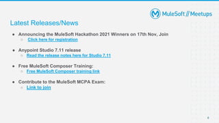 Latest Releases/News
● Announcing the MuleSoft Hackathon 2021 Winners on 17th Nov, Join
○ Click here for registration
● Anypoint Studio 7.11 release
○ Read the release notes here for Studio 7.11
● Free MuleSoft Composer Training:
○ Free MuleSoft Composer training link
● Contribute to the MuleSoft MCPA Exam:
○ Link to join
6
 