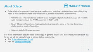9
● Solace helps large enterprises become modern and real-time by giving them everything they
need to make their business operations and customer interactions event-driven.
○ With PubSub+, the market’s first and only event management platform which manage full event life
cycle management just like API Management in REST world.
○ Nearly 20 years of experience helping global enterprises solve some of the most demanding
challenges in a variety of industries.
○ Solace is MuleSoft Partner company.
For more information about Solace technology in general please visit these resources or reach out
to us, we will be happy to help in joining below community.
● The Solace Developer Portal
● Ask the Solace community
About Solace
 