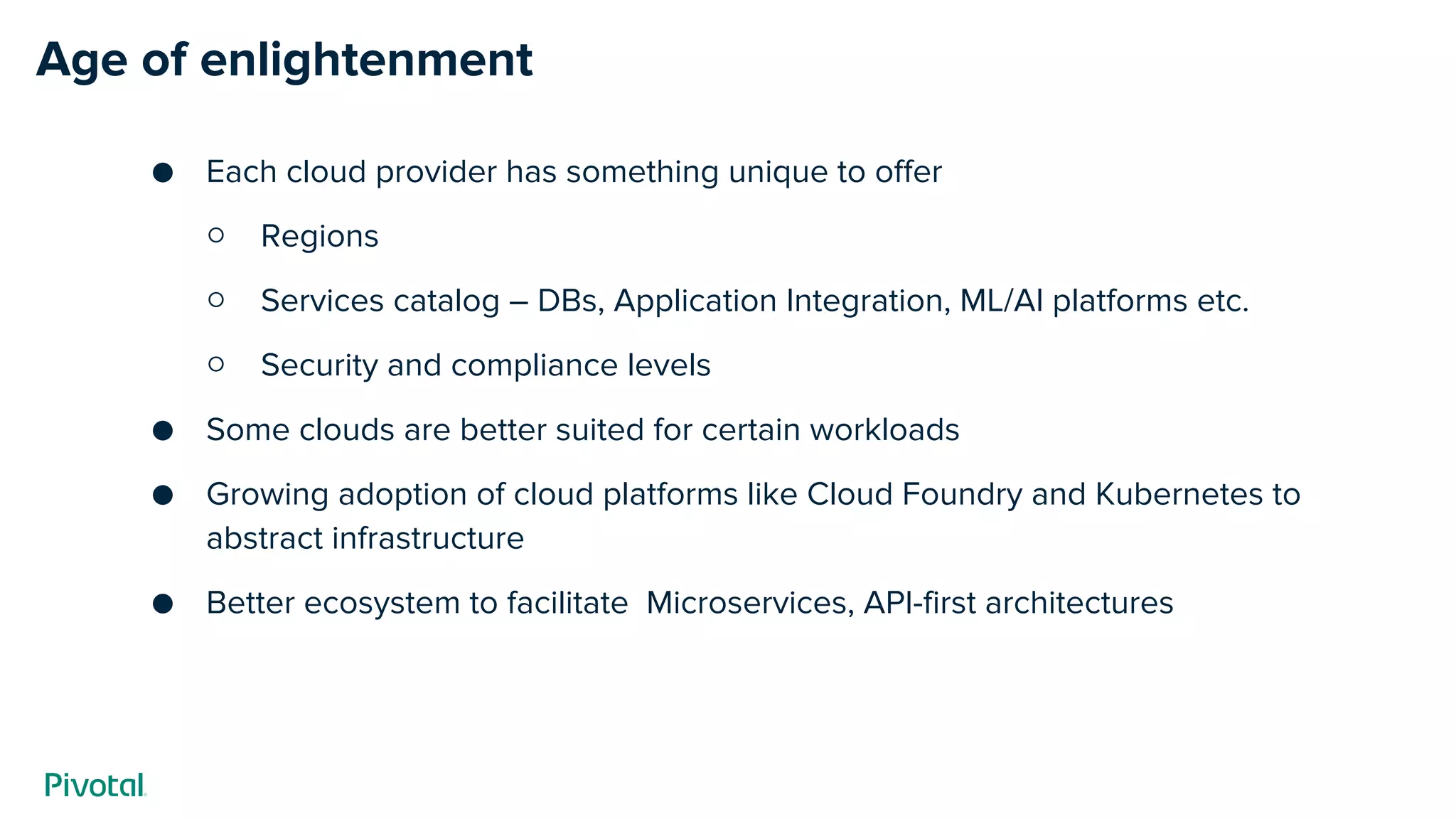 Age of enlightenment
Each cloud provider has something unique to offer
○ Regions
○ Services catalog – DBs, Application Integration, ML/AI platforms etc.
○ Security and compliance levels
Some clouds are better suited for certain workloads
Growing adoption of cloud platforms like Cloud Foundry and Kubernetes to
abstract infrastructure
Better ecosystem to facilitate Microservices, API-first architectures
 