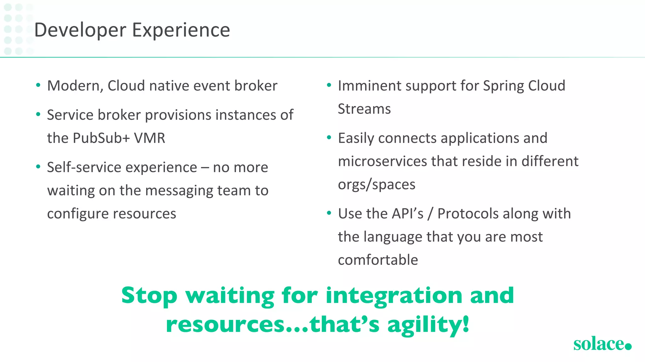 Developer Experience
• Modern, Cloud native event broker
• Service broker provisions instances of
the PubSub+ VMR
• Self-service experience – no more
waiting on the messaging team to
configure resources
• Imminent support for Spring Cloud
Streams
• Easily connects applications and
microservices that reside in different
orgs/spaces
• Use the API’s / Protocols along with
the language that you are most
comfortable
Stop waiting for integration and
resources…that’s agility!
 