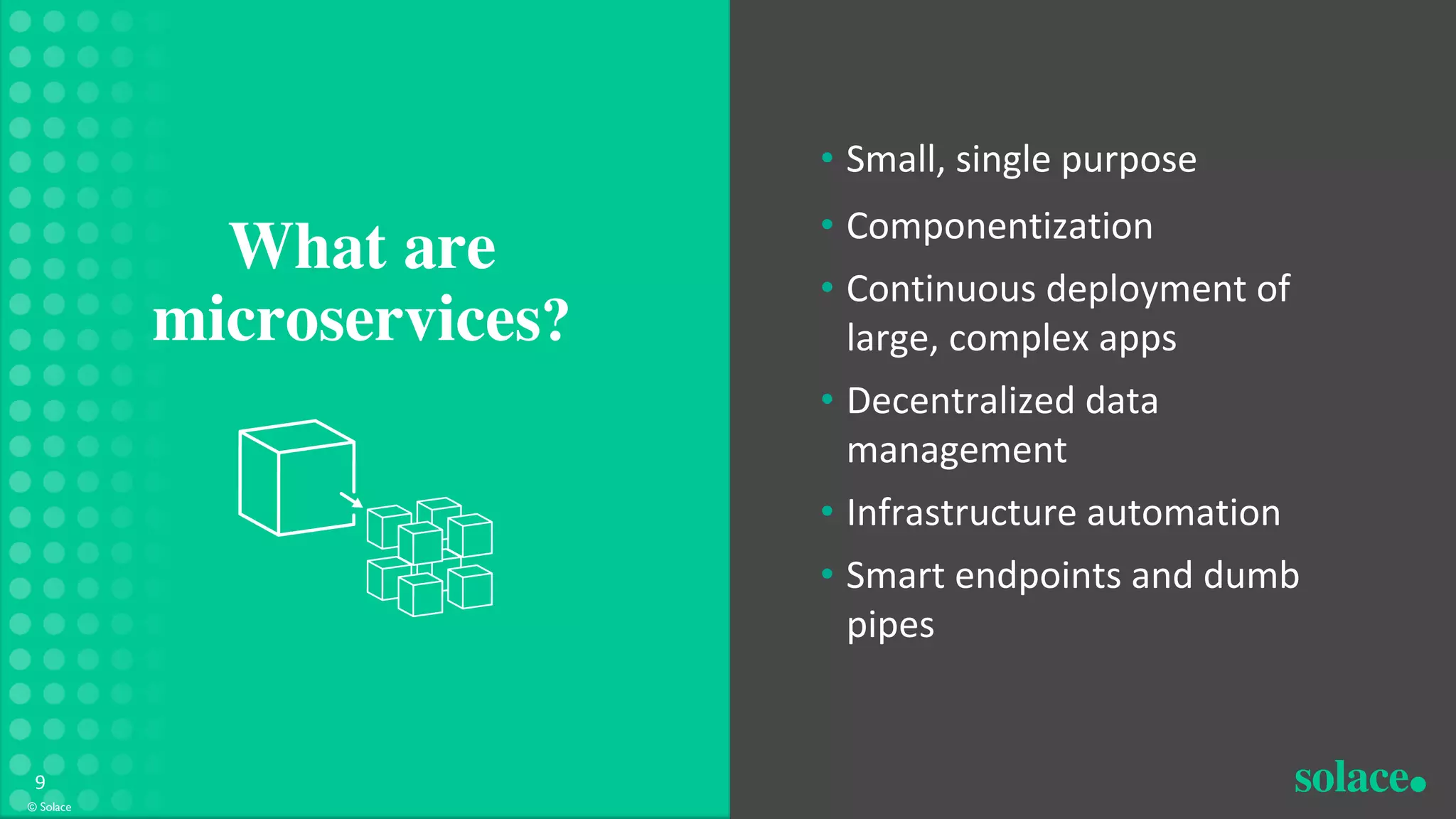 What are
microservices?
© Solace
9
• Small, single purpose
• Componentization
• Continuous deployment of
large, complex apps
• Decentralized data
management
• Infrastructure automation
• Smart endpoints and dumb
pipes
 