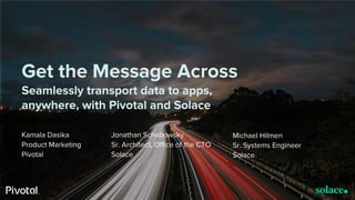 © Copyright 2017 Pivotal Software, Inc. All rights Reserved. Version 1.0
Get the Message Across
Seamlessly transport data to apps,
anywhere, with Pivotal and Solace
Kamala Dasika
Product Marketing
Pivotal
Jonathan Schabowsky
Sr. Architect, Office of the CTO
Solace
Michael Hilmen
Sr. Systems Engineer
Solace
 
