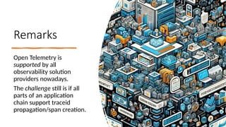 Remarks
Open Telemetry is
supported by all
observability solution
providers nowadays.
The challenge still is if all
parts of an application
chain support traceid
propagation/span creation.
 
