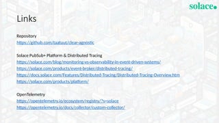 Links
Repository
https://github.com/taatuut/clear-agnostic
Solace PubSub+ Platform & Distributed Tracing
https://solace.com/blog/monitoring-vs-observability-in-event-driven-systems/
https://solace.com/products/event-broker/distributed-tracing/
https://docs.solace.com/Features/Distributed-Tracing/Distributed-Tracing-Overview.htm
https://solace.com/products/platform/
OpenTelemetry
https://opentelemetry.io/ecosystem/registry/?s=solace
https://opentelemetry.io/docs/collector/custom-collector/
 