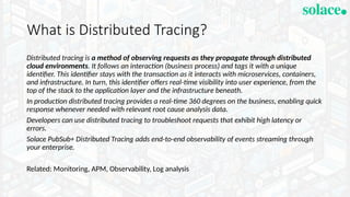 What is Distributed Tracing?
Distributed tracing is a method of observing requests as they propagate through distributed
cloud environments. It follows an interaction (business process) and tags it with a unique
identifier. This identifier stays with the transaction as it interacts with microservices, containers,
and infrastructure. In turn, this identifier offers real-time visibility into user experience, from the
top of the stack to the application layer and the infrastructure beneath.
In production distributed tracing provides a real-time 360 degrees on the business, enabling quick
response whenever needed with relevant root cause analysis data.
Developers can use distributed tracing to troubleshoot requests that exhibit high latency or
errors.
Solace PubSub+ Distributed Tracing adds end-to-end observability of events streaming through
your enterprise.
Related: Monitoring, APM, Observability, Log analysis
 