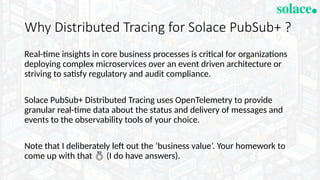 Why Distributed Tracing for Solace PubSub+ ?
Real-time insights in core business processes is critical for organizations
deploying complex microservices over an event driven architecture or
striving to satisfy regulatory and audit compliance.
Solace PubSub+ Distributed Tracing uses OpenTelemetry to provide
granular real-time data about the status and delivery of messages and
events to the observability tools of your choice.
Note that I deliberately left out the ‘business value’. Your homework to
come up with that  (I do have answers).
 