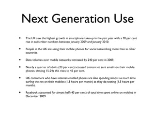 Next Generation Use
•   The UK saw the highest growth in smartphone take-up in the past year with a 70 per cent
    rise in subscriber numbers between January 2009 and January 2010.

•   People in the UK are using their mobile phones for social networking more than in other
    countries

•   Data volumes over mobile networks increased by 240 per cent in 2009.

•   Nearly a quarter of adults (23 per cent) accessed content or sent emails on their mobile
    phones. Among 15-24s this rises to 45 per cent.

•   UK consumers who have internet-enabled phones are also spending almost as much time
    surfing the net on their mobiles (1.3 hours per month) as they do texting (1.5 hours per
    month).

•   Facebook accounted for almost half (45 per cent) of total time spent online on mobiles in
    December 2009
 