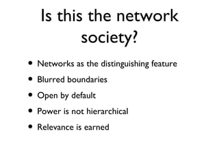 Is this the network
          society?
• Networks as the distinguishing feature
• Blurred boundaries
• Open by default
• Power is not hierarchical
• Relevance is earned
 