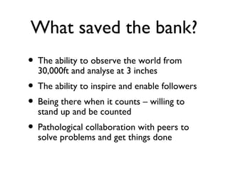 What saved the bank?
• The ability to observe the world from
  30,000ft and analyse at 3 inches
• The ability to inspire and enable followers
• Being there when it counts – willing to
  stand up and be counted
• Pathological collaboration with peers to
  solve problems and get things done
 