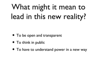 What might it mean to
lead in this new reality?

• To be open and transparent
• To think in public
• To have to understand power in a new way
 