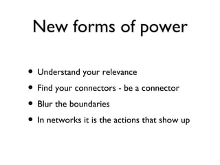 New forms of power

• Understand your relevance
• Find your connectors - be a connector
• Blur the boundaries
• In networks it is the actions that show up
 
